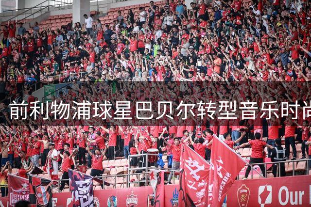 前利物浦球星巴贝尔转型音乐时尚领域